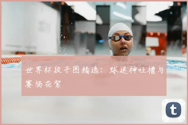 世界杯段子图精选：球迷神吐槽与赛场花絮