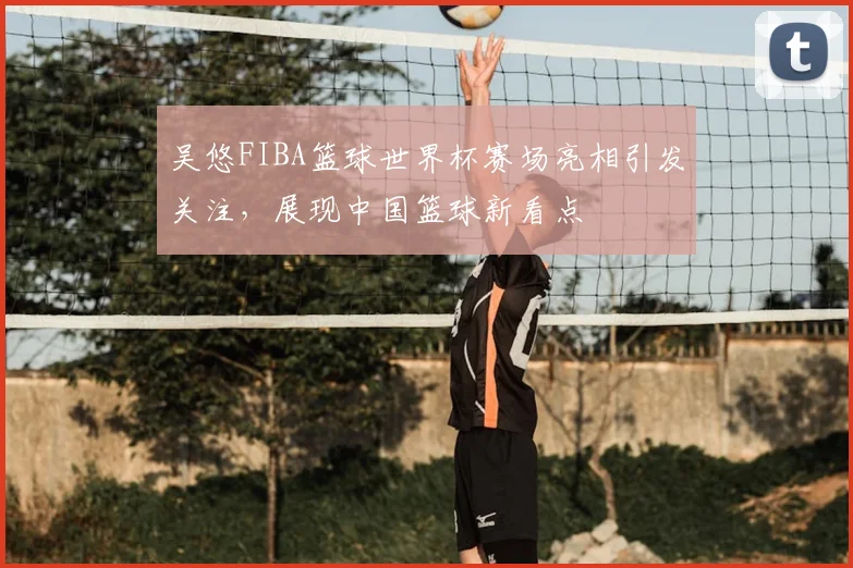 吴悠FIBA篮球世界杯赛场亮相引发关注，展现中国篮球新看点