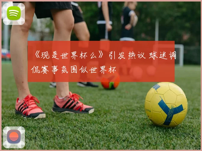《现是世界杯么》引发热议 球迷调侃赛事氛围似世界杯