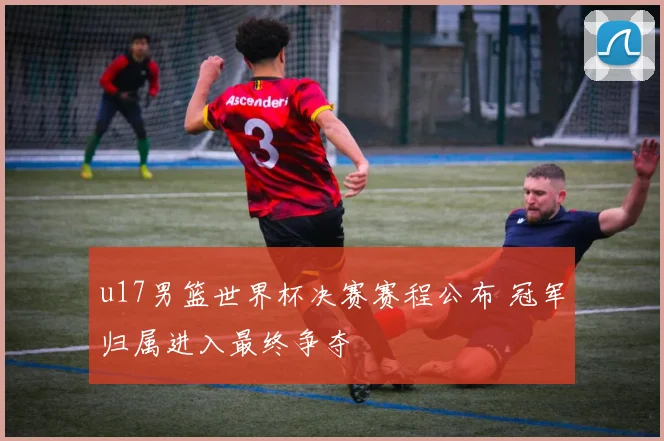 u17男篮世界杯决赛赛程公布 冠军归属进入最终争夺