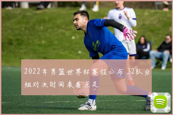 2022年男篮世界杯赛程公布 32队分组对决时间表看点足