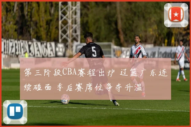 第三阶段CBA赛程出炉 辽篮广东连续碰面 季后赛席位争夺升温