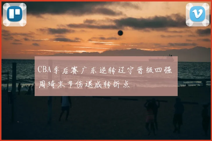 CBA季后赛广东逆转辽宁晋级四强 周琦末节伤退成转折点