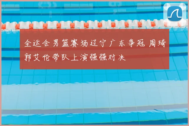 全运会男篮赛场辽宁广东争冠 周琦郭艾伦带队上演强强对决