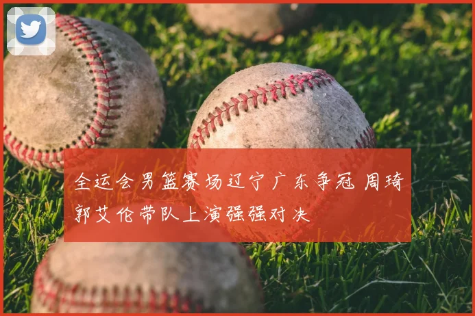 全运会男篮赛场辽宁广东争冠 周琦郭艾伦带队上演强强对决