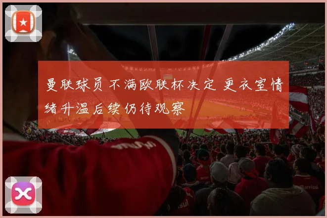 曼联球员不满欧联杯决定 更衣室情绪升温后续仍待观察