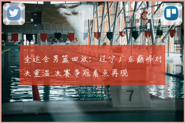 全运会男篮回放：辽宁广东巅峰对决重温 决赛争冠看点再现