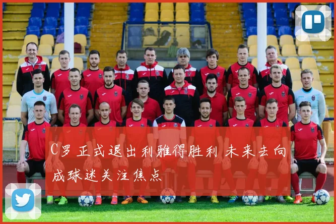 C罗正式退出利雅得胜利 未来去向成球迷关注焦点