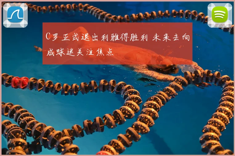 C罗正式退出利雅得胜利 未来去向成球迷关注焦点