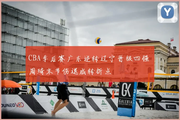 CBA季后赛广东逆转辽宁晋级四强 周琦末节伤退成转折点