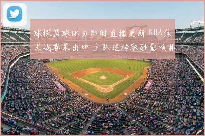 球探篮球比分即时直播更新 NBA焦点战赛果出炉 主队逆转取胜影响排名走势