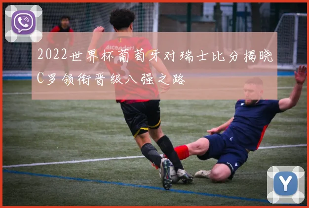 2022世界杯葡萄牙对瑞士比分揭晓C罗领衔晋级八强之路