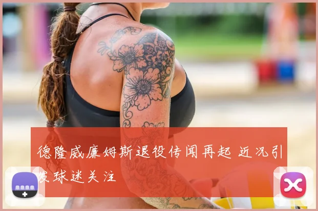 德隆威廉姆斯退役传闻再起 近况引发球迷关注